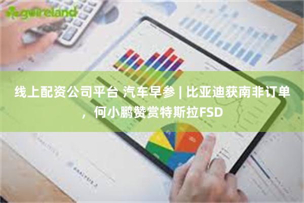 线上配资公司平台 汽车早参 | 比亚迪获南非订单，何小鹏赞赏特斯拉FSD