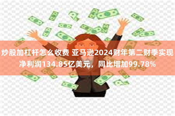 炒股加杠杆怎么收费 亚马逊2024财年第二财季实现净利润134.85亿美元，同比增加99.78%
