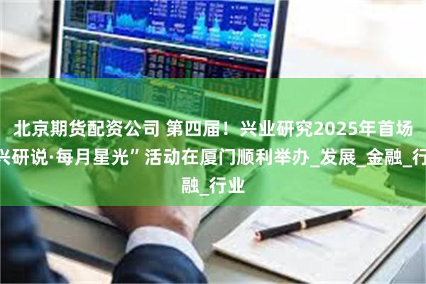 北京期货配资公司 第四届！兴业研究2025年首场“兴研说·每月星光”活动在厦门顺利举办_发展_金融_行业