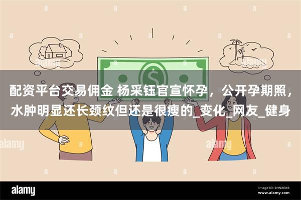 配资平台交易佣金 杨采钰官宣怀孕，公开孕期照，水肿明显还长颈纹但还是很瘦的_变化_网友_健身