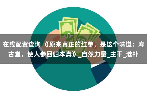 在线配资查询 《原来真正的红参，是这个味道：寿古堂，使人参回归本真》_自然力量_主干_滋补