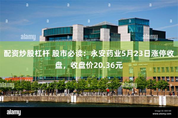 配资炒股杠杆 股市必读：永安药业5月23日涨停收盘，收盘价20.36元