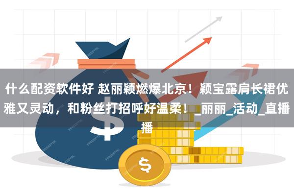 什么配资软件好 赵丽颖燃爆北京！颖宝露肩长裙优雅又灵动，和粉丝打招呼好温柔！_丽丽_活动_直播