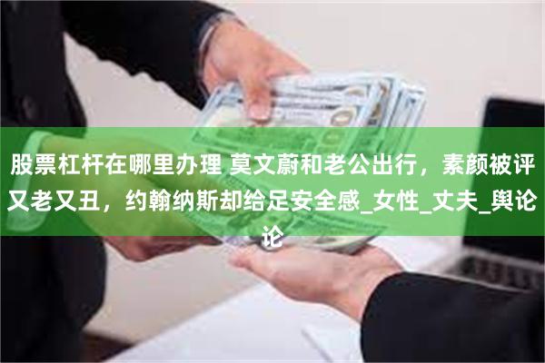股票杠杆在哪里办理 莫文蔚和老公出行，素颜被评又老又丑，约翰纳斯却给足安全感_女性_丈夫_舆论