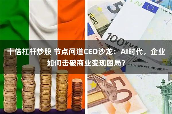 十倍杠杆炒股 节点问道CEO沙龙：AI时代，企业如何击破商业变现困局？