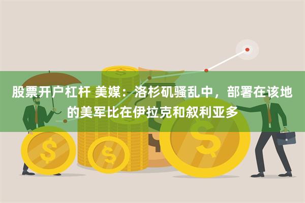 股票开户杠杆 美媒：洛杉矶骚乱中，部署在该地的美军比在伊拉克和叙利亚多