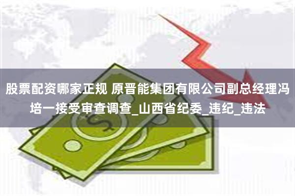 股票配资哪家正规 原晋能集团有限公司副总经理冯培一接受审查调查_山西省纪委_违纪_违法
