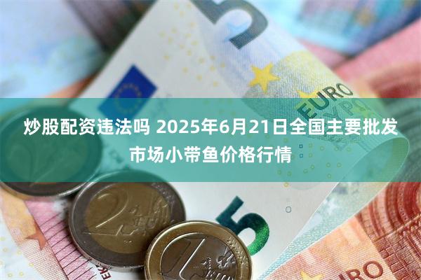 炒股配资违法吗 2025年6月21日全国主要批发市场小带鱼价格行情