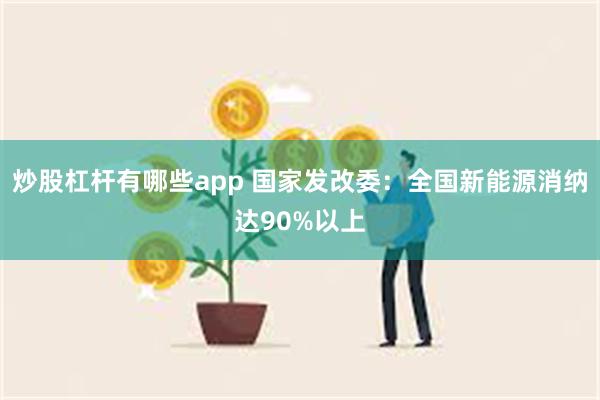 炒股杠杆有哪些app 国家发改委：全国新能源消纳达90%以上