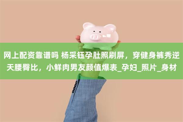 网上配资靠谱吗 杨采钰孕肚照刷屏，穿健身裤秀逆天腰臀比，小鲜肉男友颜值爆表_孕妇_照片_身材