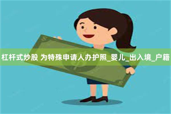 杠杆式炒股 为特殊申请人办护照_婴儿_出入境_户籍