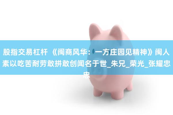 股指交易杠杆 《闽商风华：一方庄园见精神》闽人素以吃苦耐劳敢拼敢创闻名于世_朱兄_荣光_张耀忠