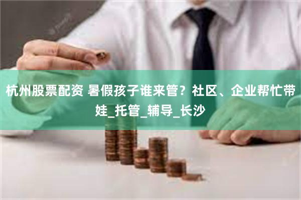 杭州股票配资 暑假孩子谁来管？社区、企业帮忙带娃_托管_辅导_长沙