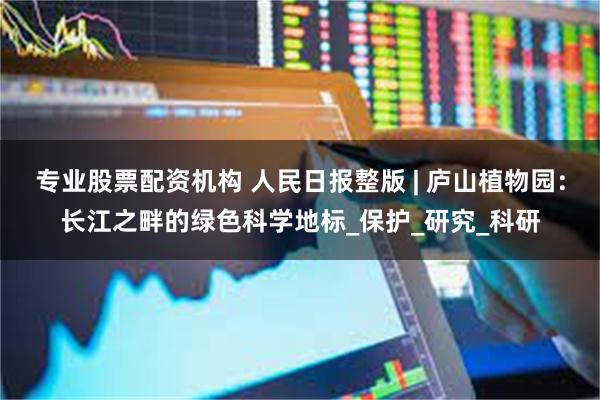 专业股票配资机构 人民日报整版 | 庐山植物园：长江之畔的绿色科学地标_保护_研究_科研