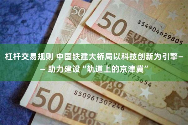 杠杆交易规则 中国铁建大桥局以科技创新为引擎—— 助力建设“轨道上的京津冀”