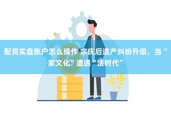 配资实盘账户怎么操作 宗庆后遗产纠纷升级，当“家文化”遭遇“法时代”