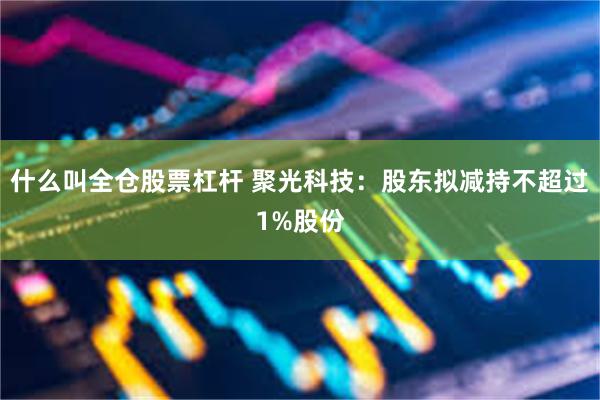 什么叫全仓股票杠杆 聚光科技：股东拟减持不超过1%股份