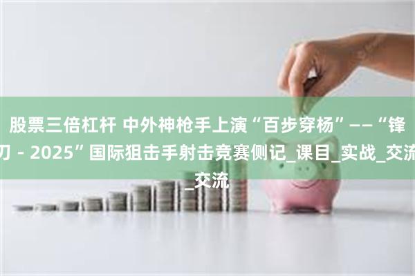 股票三倍杠杆 中外神枪手上演“百步穿杨”——“锋刃－2025”国际狙击手射击竞赛侧记_课目_实战_交流