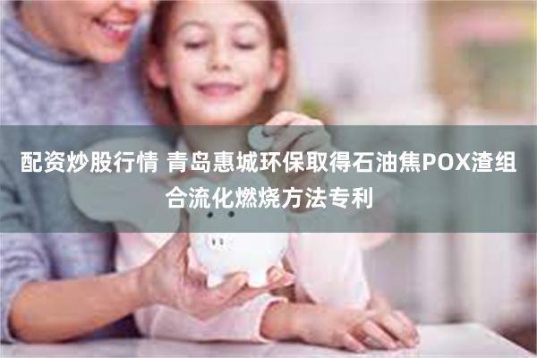 配资炒股行情 青岛惠城环保取得石油焦POX渣组合流化燃烧方法专利