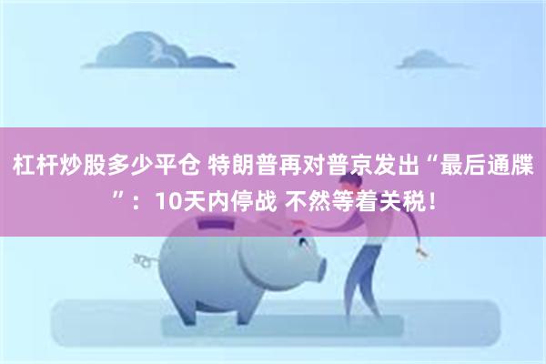 杠杆炒股多少平仓 特朗普再对普京发出“最后通牒”：10天内停战 不然等着关税！
