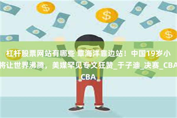 杠杆股票网站有哪些 覃海洋靠边站！中国19岁小将让世界沸腾，美媒罕见专文狂赞_于子迪_决赛_CBA