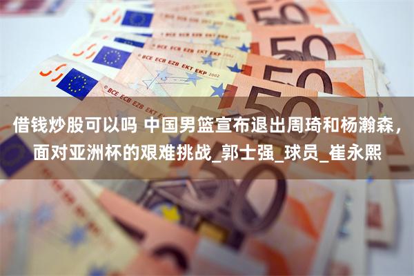 借钱炒股可以吗 中国男篮宣布退出周琦和杨瀚森，面对亚洲杯的艰难挑战_郭士强_球员_崔永熙