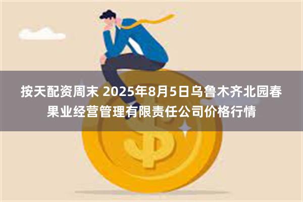 按天配资周末 2025年8月5日乌鲁木齐北园春果业经营管理有限责任公司价格行情