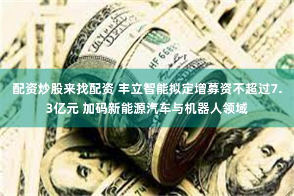 配资炒股来找配资 丰立智能拟定增募资不超过7.3亿元 加码新能源汽车与机器人领域