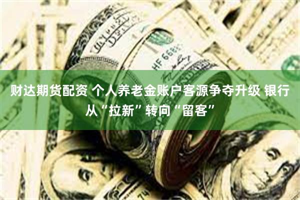财达期货配资 个人养老金账户客源争夺升级 银行从“拉新”转向“留客”