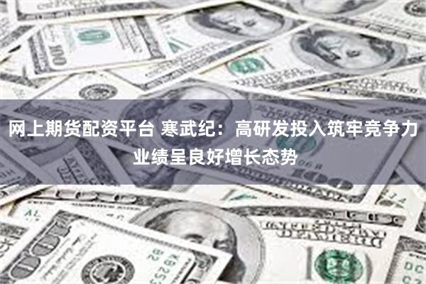 网上期货配资平台 寒武纪：高研发投入筑牢竞争力 业绩呈良好增长态势