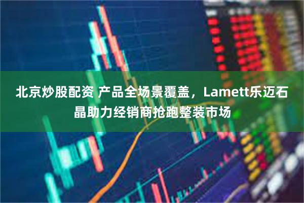 北京炒股配资 产品全场景覆盖，Lamett乐迈石晶助力经销商抢跑整装市场
