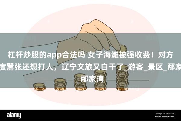 杠杆炒股的app合法吗 女子海滩被强收费！对方态度嚣张还想打人，辽宁文旅又白干了_游客_景区_邴家湾