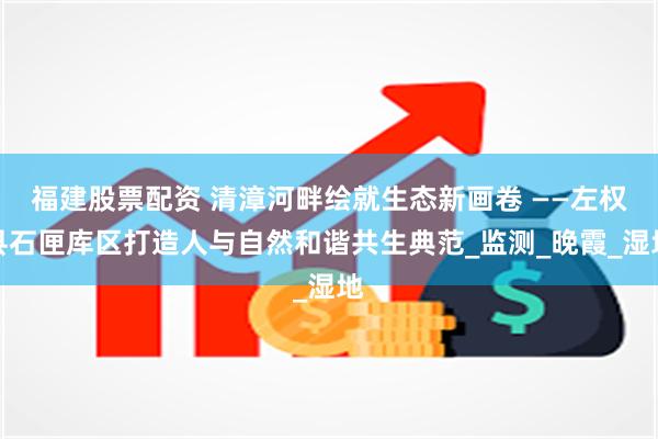 福建股票配资 清漳河畔绘就生态新画卷 ——左权县石匣库区打造人与自然和谐共生典范_监测_晚霞_湿地