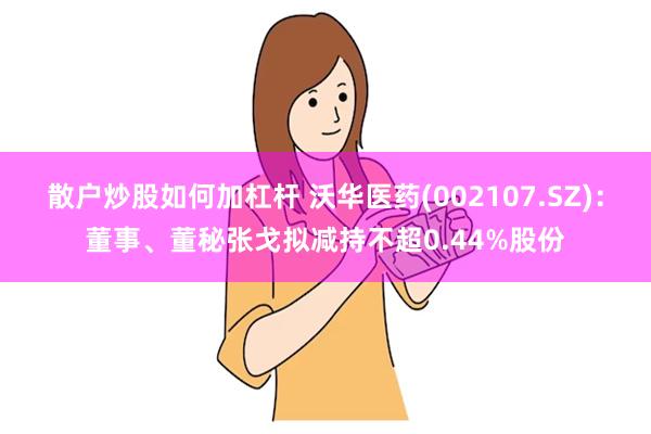 散户炒股如何加杠杆 沃华医药(002107.SZ)：董事、董秘张戈拟减持不超0.44%股份