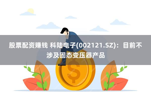 股票配资赚钱 科陆电子(002121.SZ)：目前不涉及固态变压器产品
