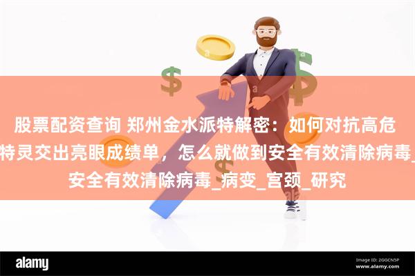 股票配资查询 郑州金水派特解密：如何对抗高危 HPV？纯中药派特灵交出亮眼成绩单，怎么就做到安全有效清除病毒_病变_宫颈_研究