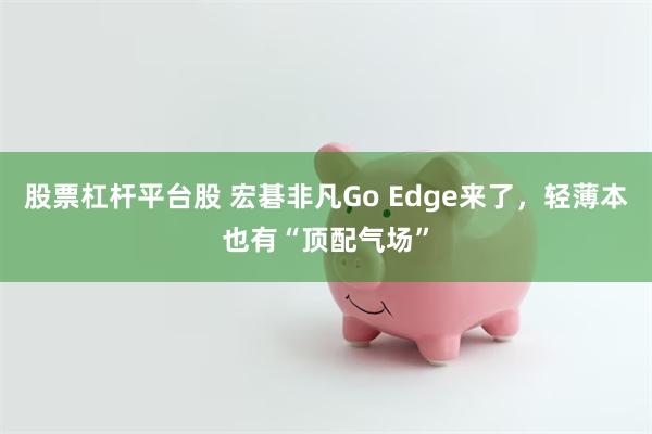 股票杠杆平台股 宏碁非凡Go Edge来了，轻薄本也有“顶配气场”