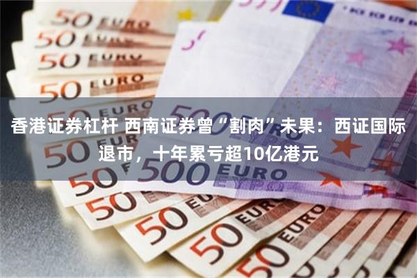 香港证券杠杆 西南证券曾“割肉”未果:西证国际退市,十年累亏超10亿港元