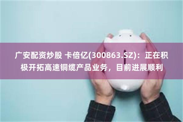 广安配资炒股 卡倍亿(300863.SZ)：正在积极开拓高速铜缆产品业务，目前进展顺利